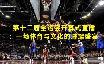 第十二届全运会开幕式直播：一场体育与文化的璀璨盛宴