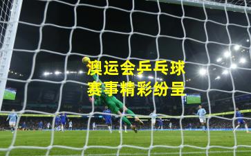 澳运会乒乓球赛事精彩纷呈