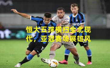 恒大五球横扫全北现代,亚冠赛场展雄风