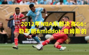 2012年NBA东部决赛G6：勒布朗·詹姆斯的封神之战