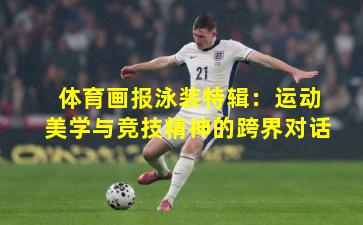 体育画报泳装特辑：运动美学与竞技精神的跨界对话