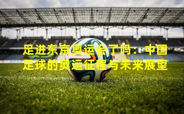 足进东京奥运会了吗：中国足球的奥运征程与未来展望