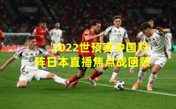 2022世预赛中国对阵日本直播焦点战回顾