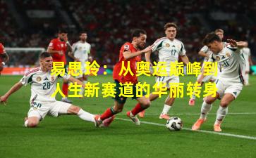 易思玲：从奥运巅峰到人生新赛道的华丽转身